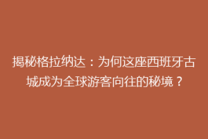 揭秘格拉纳达：为何这座西班牙古城成为全球游客向往的秘境？