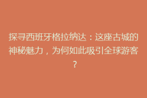 探寻西班牙格拉纳达：这座古城的神秘魅力，为何如此吸引全球游客？