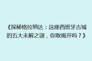 《探秘格拉纳达：这座西班牙古城的五大未解之谜，你敢揭开吗？》