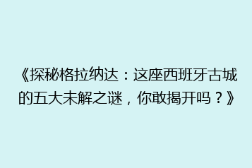 《探秘格拉纳达:这座西班牙古城的五大未解之谜,你敢揭开吗?》