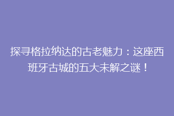 探寻格拉纳达的古老魅力：这座西班牙古城的五大未解之谜！