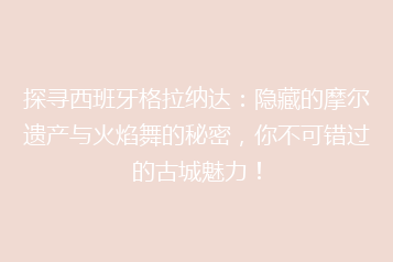 探寻西班牙格拉纳达:隐藏的摩尔遗产与火焰舞的秘密,你不可错过的古城魅力!
