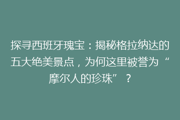 探寻西班牙瑰宝:揭秘格拉纳达的五大绝美景点,为何这里被誉为“摩尔人的珍珠”?