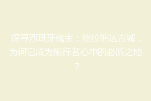 探寻西班牙瑰宝：格拉纳达古城，为何它成为旅行者心中的必游之地？