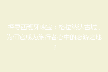 探寻西班牙瑰宝:格拉纳达古城,为何它成为旅行者心中的必游之地?