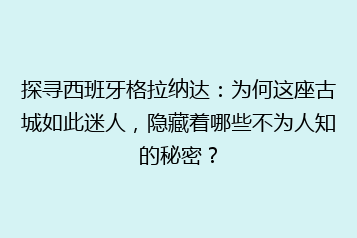 探寻西班牙格拉纳达:为何这座古城如此迷人,隐藏着哪些不为人知的秘密?
