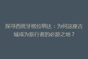 探寻西班牙格拉纳达：为何这座古城成为旅行者的必游之地？