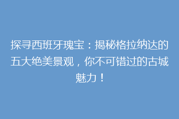 探寻西班牙瑰宝:揭秘格拉纳达的五大绝美景观,你不可错过的古城魅力!