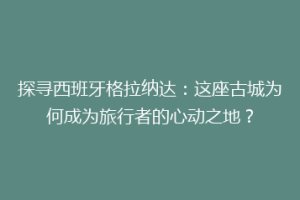 探寻西班牙格拉纳达：这座古城为何成为旅行者的心动之地？