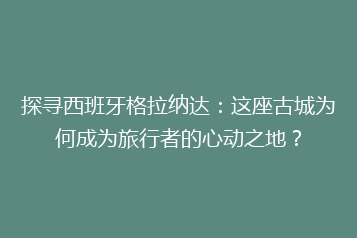 探寻西班牙格拉纳达:这座古城为何成为旅行者的心动之地?