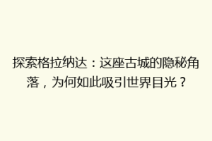 探索格拉纳达：这座古城的隐秘角落，为何如此吸引世界目光？