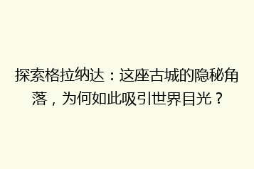 探索格拉纳达:这座古城的隐秘角落,为何如此吸引世界目光?