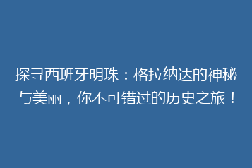 探寻西班牙明珠:格拉纳达的神秘与美丽,你不可错过的历史之旅!