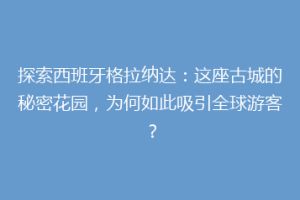 探索西班牙格拉纳达：这座古城的秘密花园，为何如此吸引全球游客？