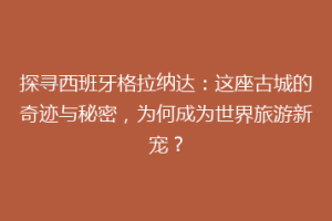 探寻西班牙格拉纳达：这座古城的奇迹与秘密，为何成为世界旅游新宠？