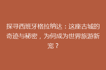 探寻西班牙格拉纳达:这座古城的奇迹与秘密,为何成为世界旅游新宠?