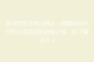 探寻西班牙格拉纳达：隐藏在阿尔罕布拉宫背后的神秘之城，你了解多少？