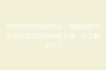 探寻西班牙格拉纳达:隐藏在阿尔罕布拉宫背后的神秘之城,你了解多少?