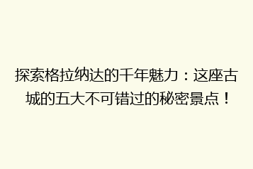 探索格拉纳达的千年魅力:这座古城的五大不可错过的秘密景点!