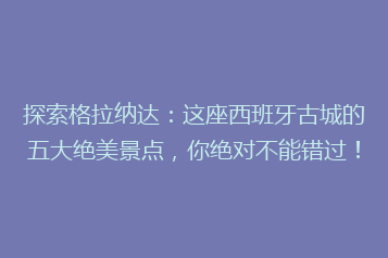 探索格拉纳达:这座西班牙古城的五大绝美景点,你绝对不能错过!
