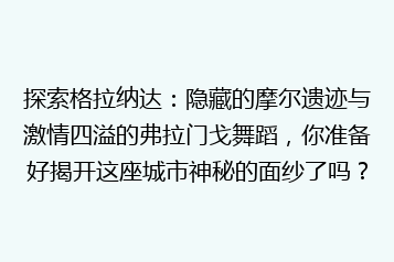 探索格拉纳达:隐藏的摩尔遗迹与激情四溢的弗拉门戈舞蹈,你准备好揭开这座城市神秘的面纱了吗?