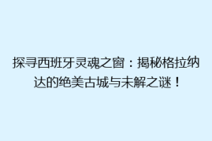 探寻西班牙灵魂之窗：揭秘格拉纳达的绝美古城与未解之谜！