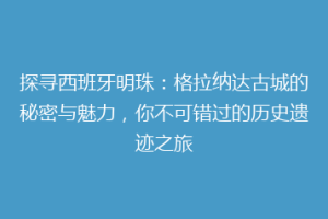 探寻西班牙明珠：格拉纳达古城的秘密与魅力，你不可错过的历史遗迹之旅