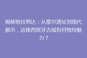 揭秘格拉纳达：从摩尔遗址到现代都市，这座西班牙古城有何独特魅力？