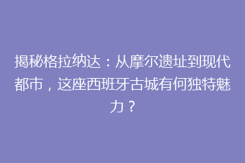 揭秘格拉纳达：从摩尔遗址到现代都市，这座西班牙古城有何独特魅力？