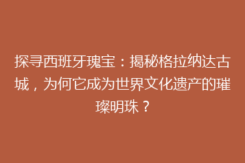 探寻西班牙瑰宝:揭秘格拉纳达古城,为何它成为世界文化遗产的璀璨明珠?