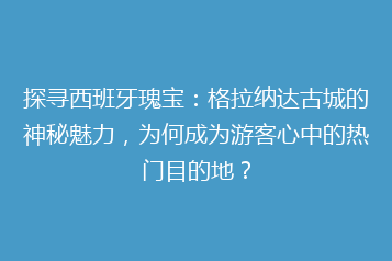 探寻西班牙瑰宝:格拉纳达古城的神秘魅力,为何成为游客心中的热门目的地?