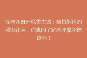 探寻西班牙绝美古城：格拉纳达的秘密花园，你真的了解这座摩尔遗迹吗？