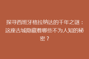 探寻西班牙格拉纳达的千年之谜：这座古城隐藏着哪些不为人知的秘密？