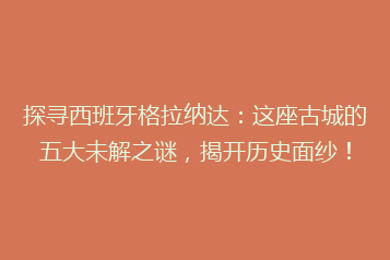 探寻西班牙格拉纳达:这座古城的五大未解之谜,揭开历史面纱!