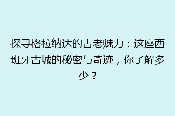 探寻格拉纳达的古老魅力:这座西班牙古城的秘密与奇迹,你了解多少?