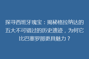 探寻西班牙瑰宝：揭秘格拉纳达的五大不可错过的历史遗迹，为何它比巴塞罗那更具魅力？