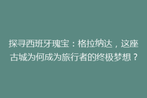 探寻西班牙瑰宝：格拉纳达，这座古城为何成为旅行者的终极梦想？