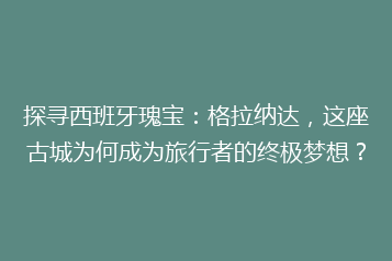 探寻西班牙瑰宝：格拉纳达，这座古城为何成为旅行者的终极梦想？