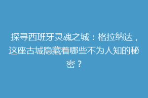 探寻西班牙灵魂之城：格拉纳达，这座古城隐藏着哪些不为人知的秘密？