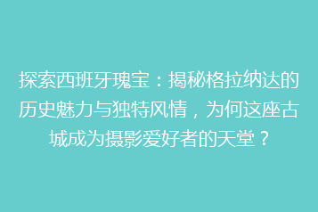 探索西班牙瑰宝：揭秘格拉纳达的历史魅力与独特风情，为何这座古城成为摄影爱好者的天堂？