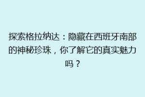 探索格拉纳达：隐藏在西班牙南部的神秘珍珠，你了解它的真实魅力吗？