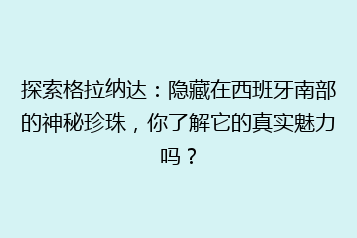 探索格拉纳达：隐藏在西班牙南部的神秘珍珠，你了解它的真实魅力吗？