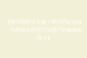 《探寻西班牙灵魂：格拉纳达古城，为何成为世界文化遗产的璀璨明珠？》