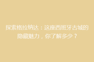 探索格拉纳达：这座西班牙古城的隐藏魅力，你了解多少？