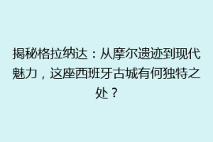 揭秘格拉纳达：从摩尔遗迹到现代魅力，这座西班牙古城有何独特之处？