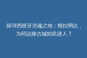 探寻西班牙灵魂之地：格拉纳达，为何这座古城如此迷人？