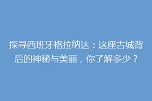 探寻西班牙格拉纳达：这座古城背后的神秘与美丽，你了解多少？