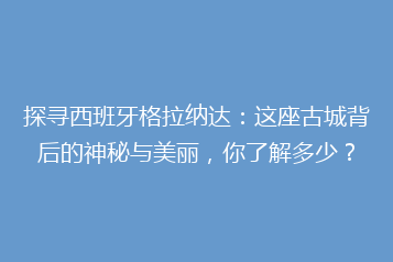 探寻西班牙格拉纳达:这座古城背后的神秘与美丽,你了解多少?