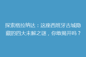 探索格拉纳达：这座西班牙古城隐藏的四大未解之谜，你敢揭开吗？