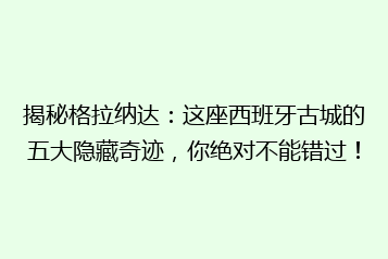 揭秘格拉纳达:这座西班牙古城的五大隐藏奇迹,你绝对不能错过!
